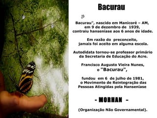 Bacurau
 Bacurau", nascido em Manicoré – AM,
      em 9 de dezembro de 1939,
contraiu hanseníase aos 6 anos de idade.

     Em razão do preconceito,
  jamais foi aceito em alguma escola.

Autodidata tornou-se professor primário
  da Secretaria de Educação do Acre.

    Francisco Augusto Vieira Nunes,
            o "Bacurau",

    fundou em 6 de julho de 1981,
   o Movimento de Reintegração das
  Pessoas Atingidas pela Hanseníase



           - MORHAN -
  (Organização Não Governamental).
 