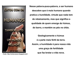 Nesse palavra-puxa-palavra, o ser humano
                                             descobre que é mais humano quando
                                           pratica a humildade, virtude que nada tem
                                             de rebaixamento, mas que significa a
                                            qualidade de quem emerge do húmus,
                                             do barro, e mantém os pés no chão.


                                                  Geologicamente o húmus
                                                 é a parte mais fértil da terra.
                                             Assim, a humildade é para nossa vida
                                                   uma graça de fertilidade

Fonte: http://ointercessor.blogspot.com/
                                                  que faz brotar a vida nova.
 