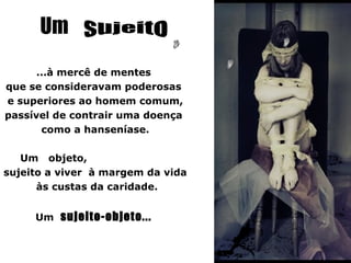 Um
      ...à mercê de mentes
que se consideravam poderosas
e superiores ao homem comum,
passível de contrair uma doença
       como a hanseníase.

   Um objeto,
sujeito a viver à margem da vida
      às custas da caridade.


     Um sujeito-objeto...
 