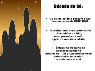 Década de 60:

• Os asilos-colônia passam a ser
   denominados de Sanatórios .


• O profissional assistente social
       é admitido no DPL,
     mas prevalece ainda
   a prática assistencialista.


     • Ênfase no trabalho de
        educação sanitária
através de um grupo profissional:
      enfermeiro, educador
        e assistente social
 