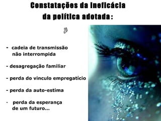 Constatações da ineficácia
               da política adotada :



-   cadeia de transmissão
    não interrompida

- desagregação familiar

- perda do vinculo empregatício

- perda da auto-estima

-   perda da esperança
    de um futuro...
 