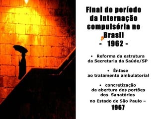 Final do período
 da Internação
compulsória no
      Brasil
    - 1962 -
               
 • Reforma da estrutura
da Secretaria da Saúde/SP

        • Ênfase
ao tratamento ambulatorial

    • concretização
 da abertura dos portões
     dos Sanatórios
 no Estado de São Paulo –
          1967
 