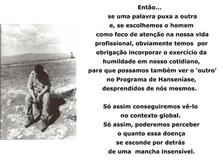 Então...
     se uma palavra puxa a outra
      e, se escolhemos o homem
  como foco de atenção na nossa vida
  profissional, obviamente temos por
  obrigação incorporar o exercício da
    humildade em nosso cotidiano,
para que possamos também ver o ‘outro’
     no Programa de Hanseníase,
    desprendidos de nós mesmos.


    Só assim conseguiremos vê-lo
         no contexto global.
    Só assim, poderemos perceber
        o quanto essa doença
        se esconde por detrás
     de uma mancha insensível.
 