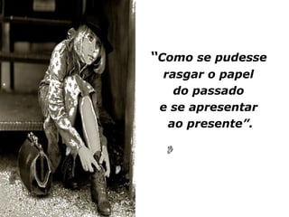 “Como se pudesse
 rasgar o papel
   do passado
 e se apresentar
  ao presente”.
 