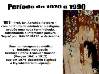 1970 - Prof. Dr. Abrahão Rotberg –
com o intuito de minimizar o estigma,
    propõe uma nova terminologia,
   substituindo a infamante palavra
‘lepra’ por HANSENÍASE e derivados.


    Uma homenagem ao médico
      e botânico norueguês
  Gerhard Henrik Armauer Hansen
       (Bergen 1841 - 1912)
  que em 1874 descobriu (isolou)
     o Mycobacterium Leprae –
 