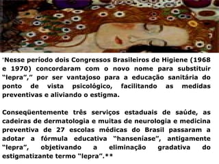 “Nesse período dois Congressos Brasileiros de Higiene (1968
e 1970) concordaram com o novo nome para substituir
“lepra”,” por ser vantajoso para a educação sanitária do
ponto de vista psicológico, facilitando as medidas
preventivas e aliviando o estigma.

Conseqüentemente três serviços estaduais de saúde, as
cadeiras de dermatologia e muitas de neurologia e medicina
preventiva de 27 escolas médicas do Brasil passaram a
adotar a fórmula educativa “hanseníase”, antigamente
“lepra”,   objetivando   a    eliminação   gradativa    do
estigmatizante termo “lepra”.**
 