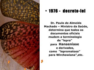 • 1976 - decreto-lei

   Dr. Paulo de Almeida
Machado – Ministro da Saúde,
  determina que todos os
   documentos oficiais
  mudem a terminologia
        de “lepra”
    para Hanseníase
        e derivados,
   como “lepromatosa”
   para Wirchowiana”,etc.
 