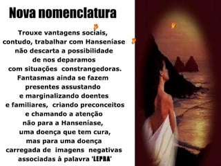 Nova nomenclatura
     Trouxe vantagens sociais,
contudo, trabalhar com Hanseníase
    não descarta a possibilidade
          de nos deparamos
  com situações constrangedoras.
     Fantasmas ainda se fazem
        presentes assustando
      e marginalizando doentes
 e familiares, criando preconceitos
        e chamando a atenção
       não para a Hanseníase,
     uma doença que tem cura,
        mas para uma doença
 carregada de imagens negativas
     associadas à palavra ‘LEPRA’
 