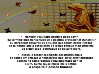 • Nenhum resultado positivo pode advir
da terminologia hanseníase se a postura profissional transmitir
  ou perpassar palavras ou atitudes que sejam decodificadas
 de tal forma que a associação de idéias chegue mais próxima
            ao significado pejorativo da palavra lepra.

       • Assim, a responsabilidade dos profissionais
 de saúde em relação à hanseníase não deve estar ancorada
      apenas no compromisso regulamentado por lei
           e sim, numa causa muito mais antiga:
              o respeito à pessoa humana.
 