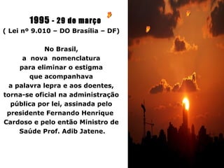 1995 - 29 de março
( Lei nº 9.010 – DO Brasília – DF)

             No Brasil,
      a nova nomenclatura
     para eliminar o estigma
        que acompanhava
  a palavra lepra e aos doentes,
torna-se oficial na administração
  pública por lei, assinada pelo
 presidente Fernando Henrique
Cardoso e pelo então Ministro de
     Saúde Prof. Adib Jatene.
 