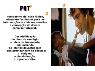 PQT
   Perspectiva de cura rápida,
  elemento facilitador para as
intervenções sociais necessárias
     e concepção do doente
       como ser integral.


        Desmistificação
     do risco de contágio
    e idéia de isolamento,
         minimizando
   os efeitos devastadores
  que acompanham há séculos:
          o estigma,
       a discriminação
       e o preconceito.
 