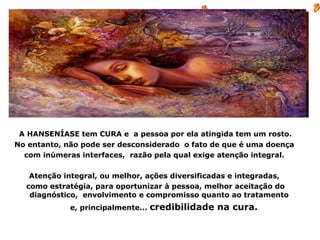 A HANSENÍASE tem CURA e a pessoa por ela atingida tem um rosto.
No entanto, não pode ser desconsiderado o fato de que é uma doença
  com inúmeras interfaces, razão pela qual exige atenção integral.

   Atenção integral, ou melhor, ações diversificadas e integradas,
  como estratégia, para oportunizar à pessoa, melhor aceitação do
   diagnóstico, envolvimento e compromisso quanto ao tratamento
             e, principalmente...   credibilidade na cura.
 