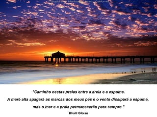 "Caminho nestas praias entre a areia e a espuma.
A maré alta apagará as marcas dos meus pés e o vento dissipará a espuma,
            mas o mar e a praia permanecerão para sempre."
                               Khalil Gibran
 