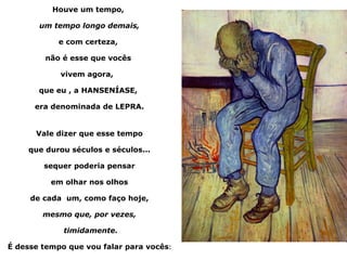Houve um tempo,

       um tempo longo demais,

            e com certeza,

        não é esse que vocês

            vivem agora,

       que eu , a HANSENÍASE,

      era denominada de LEPRA.


      Vale dizer que esse tempo

    que durou séculos e séculos...

        sequer poderia pensar

          em olhar nos olhos

     de cada um, como faço hoje,

        mesmo que, por vezes,

             timidamente.

É desse tempo que vou falar para vocês:
 