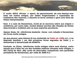 É muito difícil afirmar a época do aparecimento de uma doença com
base em textos antigos, por dados fragmentados e suposições de
tradutores dos mesmos, o assunto se torna confuso e gera uma série de
falsas interpretações.

Esse é o caso da Hanseníase, muito já se escreveu sobre sua origem e
existência, por outro lado, muitos desses escritos são citações de fontes
descrevendo a moléstia sem os seus aspectos peculiares.

Apesar disso, há referências bastante claras com relação à Hanseníase
em livros muito antigos.

Ao que parece, essa doença já era conhecida na Índia em 1500 a.C., e no
Regveda Samhita ( um dos primeiros livros sagrados da Índia ), a
Hanseníase é denominada de KUSHTA.

Contudo, na China, referências muito antigas sobre essa doença, como
aquela que é feita em um dos tratados médicos chineses mais antigos, o
Nei Ching Su Wen ,dão conta de descrições compatíveis com pacientes
portadores de Hanseníase, por volta de 2600 A.C .

                  http://www.geocities.com/hanseniase/Historico/historico.html
 
