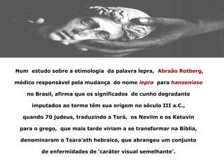 Num estudo sobre a etimologia da palavra lepra, Abraão Rotberg,

médico responsável pela mudança do nome lepra para hanseníase

    no Brasil, afirma que os significados de cunho degradante

     imputados ao termo têm sua origem no século III a.C.,

  quando 70 judeus, traduzindo a Torá, os Neviim e os Ketuvin

 para o grego, que mais tarde viriam a se transformar na Bíblia,

 denominaram o Tsara’ath hebraico, que abrangeu um conjunto

         de enfermidades de ‘caráter visual semelhante’.
 