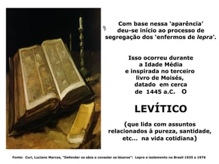 Com base nessa ‘aparência’
                                                         deu-se início ao processo de
                                                     segregação dos ‘enfermos de lepra‘.


                                                                 Isso ocorreu durante
                                                                      a Idade Média
                                                                e inspirada no terceiro
                                                                    livro de Moisés,
                                                                    datado em cerca
                                                                    de 1445 a.C. O


                                                                      LEVÍTICO
                                                                (que lida com assuntos
                                                      relacionados à pureza, santidade,
                                                           etc... na vida cotidiana)


Fonte: Curi, Luciano Marcos, “Defender os sãos e consolar os lázaros”: Lepra e isolamento no Brasil 1935 a 1976
 