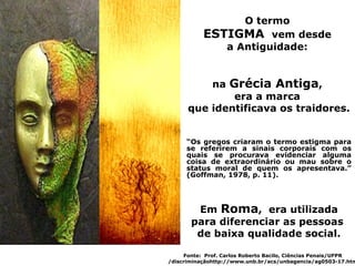 O termo
           ESTIGMA vem desde
              a Antiguidade:


          na Grécia Antiga,
              era a marca
      que identificava os traidores.


     “Os gregos criaram o termo estigma para
     se referirem a sinais corporais com os
     quais se procurava evidenciar alguma
     coisa de extraordinário ou mau sobre o
     status moral de quem os apresentava.”
     (Goffman, 1978, p. 11).




        Em Roma, era utilizada
       para diferenciar as pessoas
        de baixa qualidade social.

     Fonte: Prof. Carlos Roberto Bacilo, Ciências Penais/UFPR
/discriminaçãohttp://www.unb.br/acs/unbagencia/ag0503-17.htm
 