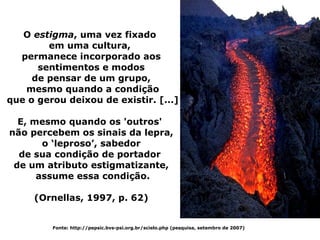 O estigma, uma vez fixado
        em uma cultura,
  permanece incorporado aos
      sentimentos e modos
     de pensar de um grupo,
   mesmo quando a condição
que o gerou deixou de existir. [...]

  E, mesmo quando os 'outros'
não percebem os sinais da lepra,
       o ‘leproso’, sabedor
  de sua condição de portador
 de um atributo estigmatizante,
      assume essa condição.

     (Ornellas, 1997, p. 62)


         Fonte: http://pepsic.bvs-psi.org.br/scielo.php (pesquisa, setembro de 2007)
 