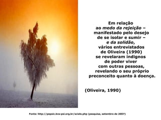 Em relação
                                                 ao medo da rejeição –
                                                manifestado pelo desejo
                                                  de se isolar e sumir –
                                                      e da solidão,
                                                  vários entrevistados
                                                   de Oliveira (1990)
                                                 se revelaram indignos
                                                     de poder viver
                                                  com outras pessoas,
                                                 revelando o seu próprio
                                              preconceito quanto à doença.


                                           (Oliveira, 1990)




Fonte: http://pepsic.bvs-psi.org.br/scielo.php (pesquisa, setembro de 2007)
 