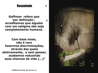Resumindo


   Goffman refere que
     ‘por definição’,
 acreditamos que alguém
 com um estigma são seja
 completamente humano.


      Com base nisso,
         não é raro
  fazermos discriminações,
      através das quais
efetivamente, e sem pensar,
    acabamos reduzindo
 suas chances de vida (...)”



      (Goffman, Erving. Op. Cit.;p.11.)
 