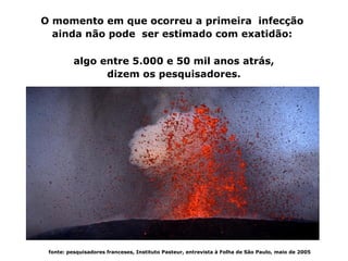 O momento em que ocorreu a primeira infecção
             ainda não pode ser estimado com exatidão:

                          algo entre 5.000 e 50 mil anos atrás,
                                dizem os pesquisadores.




250px-M_leprae_ziehl_nielsen2



               fonte: pesquisadores franceses, Instituto Pasteur, entrevista à Folha de São Paulo, maio de 2005
 