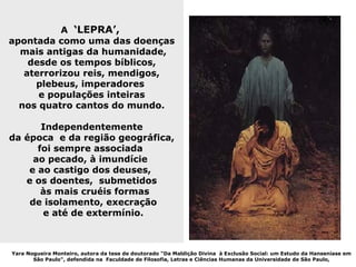 A ‘LEPRA’,
apontada como uma das doenças
  mais antigas da humanidade,
    desde os tempos bíblicos,
   aterrorizou reis, mendigos,
     plebeus, imperadores
      e populações inteiras
  nos quatro cantos do mundo.

       Independentemente
da época e da região geográfica,
      foi sempre associada
     ao pecado, à imundície
    e ao castigo dos deuses,
   e os doentes, submetidos
       às mais cruéis formas
    de isolamento, execração
       e até de extermínio.



Yara Nogueira Monteiro, autora da tese de doutorado "Da Maldição Divina à Exclusão Social: um Estudo da Hanseníase em
       São Paulo", defendida na Faculdade de Filosofia, Letras e Ciências Humanas da Universidade de São Paulo,
 