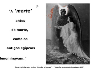“A   ‘morte’

          antes

     da morte,

         como os

   antigos egípcios


denominavam.”

          fonte: John Farrow, no livro “Damião, o leproso” - (biografia romanceada, lançada em 1937)
 