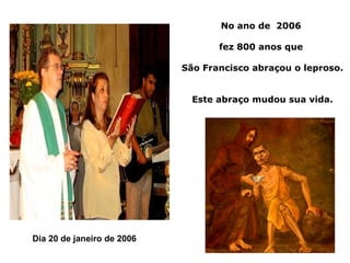 No ano de 2006

                                   fez 800 anos que

                            São Francisco abraçou o leproso.


                              Este abraço mudou sua vida.




Dia 20 de janeiro de 2006
 