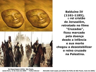 Balduíno IV
                                                                              (1161-1185),
                                                                                o rei cristão
                                                                              de Jerusalém,
                                                                            retratado no filme
                                                                               "Cruzadas",
                                                                             ficou marcado
                                                                               pela doença
                                                                            desde a infância
                                                                               e sua morte
                                                                         chegou a desestabilizar
                                                                             o reino cruzado
                                                                               na Palestina.




        Da Reportagem LOCAL São Paulo,
sexta-feira, 13 de maio de 2005 - – Folha Ciência-   (Reinaldo   José Lopes, jornalista da Folha de São Paulo, maio de 2005)
 
