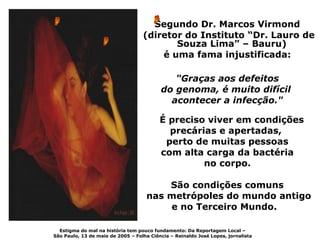 Segundo Dr. Marcos Virmond
                                   (diretor do Instituto “Dr. Lauro de
                                          Souza Lima” – Bauru)
                                       é uma fama injustificada:

                                             "Graças aos defeitos
                                          do genoma, é muito difícil
                                            acontecer a infecção."

                                          É preciso viver em condições
                                            precárias e apertadas,
                                           perto de muitas pessoas
                                          com alta carga da bactéria
                                                   no corpo.

                                        São condições comuns
                                    nas metrópoles do mundo antigo
                                        e no Terceiro Mundo.

  Estigma do mal na história tem pouco fundamento: Da Reportagem Local –
São Paulo, 13 de maio de 2005 – Folha Ciência – Reinaldo José Lopes, jornalista
 