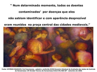“ Num determinado momento, todos os doentes

                     contaminados’ por doenças que eles

        não sabiam identificar e com aparência desprezível

   eram reunidos na praça central das cidades medievais.”




Fonte: VITÓRIO MAZZUCO, frei franciscano, palestra proferida XVIII Encontro Estadual de Avaliação das Ações de Controle
                da Hanseníase/ SP Divisão Técnica de Hanseníase/CCD/CVE/SES-SP - setembro de 2006
 