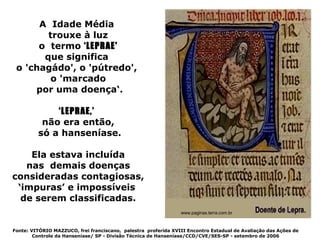 A Idade Média
        trouxe à luz
      o termo ‘LEPRAE'
       que significa
 o 'chagádo', o 'pútredo',
         o 'marcado
     por uma doença‘.

             ‘LEPRAE,’
          não era então,
         só a hanseníase.

    Ela estava incluída
   nas demais doenças
consideradas contagiosas,
 ‘impuras’ e impossíveis
  de serem classificadas.
                                                                www.paginas.terra.com.br



Fonte: VITÓRIO MAZZUCO, frei franciscano, palestra proferida XVIII Encontro Estadual de Avaliação das Ações de
        Controle da Hanseníase/ SP - Divisão Técnica de Hanseníase/CCD/CVE/SES-SP - setembro de 2006
 