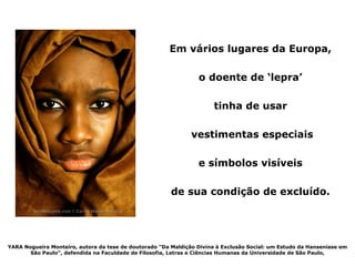 Em vários lugares da Europa,

                                                                 o doente de ‘lepra’

                                                                       tinha de usar

                                                               vestimentas especiais

                                                                 e símbolos visíveis

                                                        de sua condição de excluído.




YARA Nogueira Monteiro, autora da tese de doutorado "Da Maldição Divina à Exclusão Social: um Estudo da Hanseníase em
       São Paulo", defendida na Faculdade de Filosofia, Letras e Ciências Humanas da Universidade de São Paulo,
 