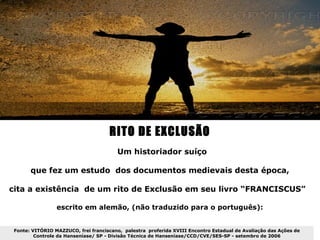 RITO DE EXCLUSÃO
                                        Um historiador suíço

       que fez um estudo dos documentos medievais desta época,

cita a existência de um rito de Exclusão em seu livro “FRANCISCUS”

                 escrito em alemão, (não traduzido para o português):


 Fonte: VITÓRIO MAZZUCO, frei franciscano, palestra proferida XVIII Encontro Estadual de Avaliação das Ações de
         Controle da Hanseníase/ SP - Divisão Técnica de Hanseníase/CCD/CVE/SES-SP - setembro de 2006
 