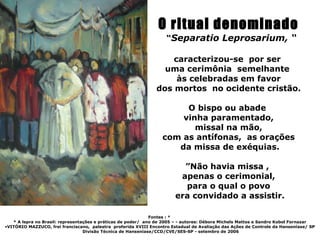 O ritual denominado
                                                                    “Separatio Leprosarium, “

                                                                    caracterizou-se por ser
                                                                  uma cerimônia semelhante
                                                                     às celebradas em favor
                                                                dos mortos no ocidente cristão.

                                                                       O bispo ou abade
                                                                      vinha paramentado,
                                                                         missal na mão,
                                                                  com as antífonas, as orações
                                                                     da missa de exéquias.

                                                                          ”Não havia missa ,
                                                                         apenas o cerimonial,
                                                                          para o qual o povo
                                                                        era convidado a assistir.

                                                              Fontes : *
   * A lepra no Brasil: representações e práticas de poder/ ano de 2005 – - autores: Débora Michels Mattos e Sandro Kobol Fornazar
•VITÓRIO MAZZUCO, frei franciscano, palestra proferida XVIII Encontro Estadual de Avaliação das Ações de Controle da Hanseníase/ SP
                                  Divisão Técnica de Hanseníase/CCD/CVE/SES-SP - setembro de 2006
 