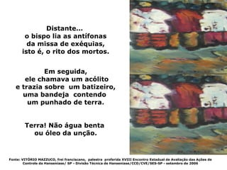 Distante...
        o bispo lia as antífonas
         da missa de exéquias,
       isto é, o rito dos mortos.


            Em seguida,
      ele chamava um acólito
   e trazia sobre um batizeiro,
     uma bandeja contendo
       um punhado de terra.


        Terra! Não água benta
          ou óleo da unção.



Fonte: VITÓRIO MAZZUCO, frei franciscano, palestra proferida XVIII Encontro Estadual de Avaliação das Ações de
        Controle da Hanseníase/ SP - Divisão Técnica de Hanseníase/CCD/CVE/SES-SP - setembro de 2006
 