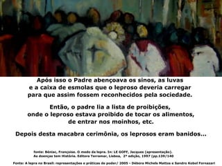 Após isso o Padre abençoava os sinos, as luvas
        e a caixa de esmolas que o leproso deveria carregar
        para que assim fossem reconhecidos pela sociedade.

               Então, o padre lia a lista de proibições,
        onde o leproso estava proibido de tocar os alimentos,
                     de entrar nos moinhos, etc.

 Depois desta macabra cerimônia, os leprosos eram banidos...


           fonte: Béniac, Françoise. O medo da lepra. In: LE GOFF, Jacques (apresentação).
           As doenças tem História. Editora Terramar, Lisboa, 2ª edição, 1997 (pp.139/140

Fonte: A lepra no Brasil: representações e práticas de poder/ 2005 - Débora Michels Mattos e Sandro Kobol Fornazari
 