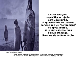Outras citações
                                                            especificam cajado
                                                              com um sininho,
                                                        o qual deveria ser tocado
                                                       sempre que um ‘ser humano’
                                                              se aproximasse,
                                                           para que pudesse fugir
                                                             de sua presença,
                                                        livrar-se da contaminação.




Foto de Sebastião Salgado

           fonte: Béniac, Françoise. O medo da lepra. In: LE GOFF, Jacques(apresentação ).
            As doenças tem História. EditoraTerramar, Lisboa, 2ª edição, 1997 (pp.139/140 -
 