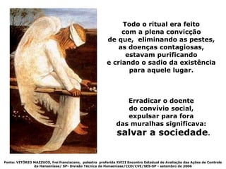 Todo o ritual era feito
                                                             com a plena convicção
                                                        de que, eliminando as pestes,
                                                            as doenças contagiosas,
                                                              estavam purificando
                                                        e criando o sadio da existência
                                                               para aquele lugar.



                                                                Erradicar o doente
                                                                do convívio social,
                                                                expulsar para fora
                                                             das muralhas significava:
                                                             salvar a sociedade.


Fonte: VITÓRIO MAZZUCO, frei franciscano, palestra proferida XVIII Encontro Estadual de Avaliação das Ações de Controle
               da Hanseníase/ SP- Divisão Técnica de Hanseníase/CCD/CVE/SES-SP - setembro de 2006
 