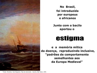 No Brasil,
                                                                               foi introduzida
                                                                                por europeus
                                                                                 e africanos

                                                                              Junto com o bacilo
                                                                                  aportou o




                                                                        e a memória mítica
                                                                  da doença, reproduzindo inclusive,
                                                                     “padrões de comportamento
                                                                          semelhantes aos
                                                                        da Europa Medieval”


“Fonte: Monteiro, Yara Nogueira, Tese de doutorado, resumo, São Paulo; 1995
 