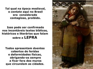 Tal qual na época medieval,
    o contato aqui no Brasil
        era considerado
      contagioso, proibido.


    Isso pode ser confirmado
nos incontáveis textos bíblicos,
históricos e literários que falam
       sobre a   LEPRA

  Todos apresentam doentes
      cobertos de feridas
    e deformidades físicas,
     obrigando-os sempre
     a ficar fora dos muros
  que circundam as cidades.
 