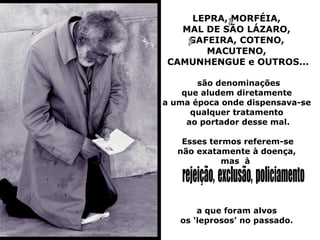 LEPRA, MORFÉIA,
  MAL DE SÃO LÁZARO,
   GAFEIRA, COTENO,
      MACUTENO,
CAMUNHENGUE e OUTROS...

       são denominações
    que aludem diretamente
a uma época onde dispensava-se
      qualquer tratamento
     ao portador desse mal.

    Esses termos referem-se
   não exatamente à doença,
             mas à




       a que foram alvos
   os ‘leprosos’ no passado.
 