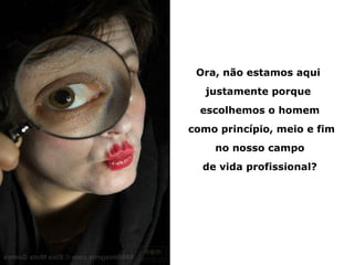 Ora, não estamos aqui
   justamente porque
  escolhemos o homem
como princípio, meio e fim
    no nosso campo
  de vida profissional?
 