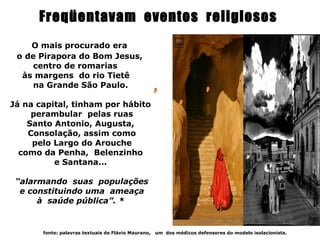 Freqüentavam eventos religiosos
    O mais procurado era
 o de Pirapora do Bom Jesus,
     centro de romarias
  às margens do rio Tietê
     na Grande São Paulo.

Já na capital, tinham por hábito
     perambular pelas ruas
    Santo Antonio, Augusta,
    Consolação, assim como
     pelo Largo do Arouche
  como da Penha, Belenzinho
          e Santana...

 “alarmando suas populações
  e constituindo uma ameaça
      à saúde pública”. *


       fonte: palavras textuais de Flávio Maurano,   um dos médicos defensores do modelo isolacionista.
 