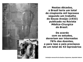 Nestas décadas,
   o Brasil teria um total
 de cinqüenta mil leprosos
   segundo um trabalho
  de Souza Araújo (1933)
    publicado na Revista
      Médica-Cirurgica
         do Brasil.

         De acordo
      com os estudos,
  deveriam ser internados
     76% dos doentes,
e para isso o país precisava
de um total de 43 leprosários



 Anotação manuscrita de Gustavo Capanema, deputado federal
 
