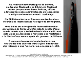 No Real Gabinete Português de Leitura,
    no Arquivo Nacional e na Biblioteca Nacional
      foram pesquisados livros, índices, ofícios
  e fotografias sobre administração de leprosários
      e artigos sobre o tratamento da doença.

  Na Biblioteca Nacional foram encontradas duas
 referências interessantes na seção de Iconografia.

    Uma delas era o Projeto da leprosaria-modelo
 nos campos de Santo Ângelo: estado de São Paulo,
  e nele consta que o trabalho havia sido viabilizado
  pela união da Associação Protetora dos Morféticos
e da Santa Casa, com o apoio do governo de S.Paulo.

      O documento apresenta plantas internas
  e fachadas das diversas instalações, habitações
 dos internos e dos funcionários, em escala 1:100.


                                             Vicente Saul Moreira dos Santos
   Pesquisador do ILA Global Project on the History of Leprosy da International Leprosy Association, vinculado a Unit for
         the History of Medicine da Oxford University, Caixa Postal 3263, 20001-970 Rio de Janeiro — RJ Brasil,
 