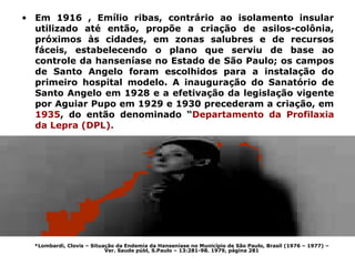 • Em 1916 , Emílio ribas, contrário ao isolamento insular
  utilizado até então, propõe a criação de asilos-colônia,
  próximos às cidades, em zonas salubres e de recursos
  fáceis, estabelecendo o plano que serviu de base ao
  controle da hanseníase no Estado de São Paulo; os campos
  de Santo Angelo foram escolhidos para a instalação do
  primeiro hospital modelo. A inauguração do Sanatório de
  Santo Angelo em 1928 e a efetivação da legislação vigente
  por Aguiar Pupo em 1929 e 1930 precederam a criação, em
  1935, do então denominado “Departamento da Profilaxia
  da Lepra (DPL).




  *Lombardi, Clovis – Situação da Endemia da Hanseníase no Município de São Paulo, Brasil (1976 – 1977) –
                           Ver. Saude públ, S.Paulo – 13:281-98. 1979, página 281
 