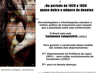No período de 1920 a 1930
                                                        quase dobra o número de doentes


                                                       Dermatologistas e infectologistas estudam a
                                                        melhor política de tratamento para impedir
                                                         que a população sadia seja contaminada.

                                                                         O Brasil opta pelo
                                                               isolamento compulsório (1921)


                                                           Para garantir a construção desse modelo
                                                               são criados dois departamentos:

                                                          1º- Departamento da Profilaxia da Lepra
                                                                (DPL) - para cuidar exclusivamente da
                                                                hanseníase (1935)*

                                                          2º- para as demais doenças.

Fonte: Monteiro, Yara Nogueira /   tese de doutorado

                                                           *Lombardi, Clovis – Situação da Endemia da Hanseníase no Município de São Paulo, Brasil (1976 – 1977) – Ver. Saude públ, S.Paulo –
 