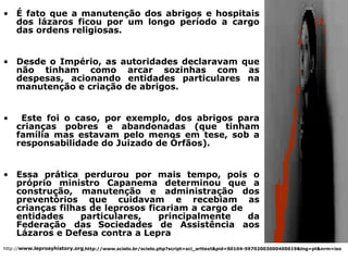 • É fato que a manutenção dos abrigos e hospitais
  dos lázaros ficou por um longo período a cargo
  das ordens religiosas.


• Desde o Império, as autoridades declaravam que
  não tinham como arcar sozinhas com as
  despesas, acionando entidades particulares na
  manutenção e criação de abrigos.


•    Este foi o caso, por exemplo, dos abrigos para
    crianças pobres e abandonadas (que tinham
    família mas estavam pelo menos em tese, sob a
    responsabilidade do Juizado de Órfãos).


• Essa prática perdurou por mais tempo, pois o
  próprio ministro Capanema determinou que a
  construção, manutenção e administração dos
  preventórios que cuidavam e recebiam as
  crianças filhas de leprosos ficariam a cargo de
  entidades     particulares,    principalmente   da
  Federação das Sociedades de Assistência aos
  Lázaros e Defesa contra a Lepra
http://www.leprosyhistory.org,http://www.scielo.br/scielo.php?script=sci_arttext&pid=S0104-59702003000400019&lng=pt&nrm=iso
 